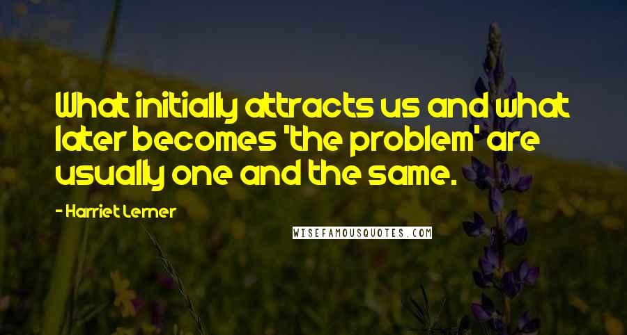 Harriet Lerner Quotes: What initially attracts us and what later becomes 'the problem' are usually one and the same.