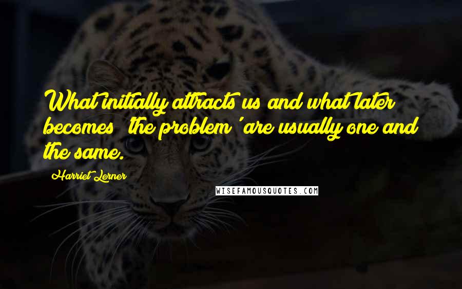 Harriet Lerner Quotes: What initially attracts us and what later becomes 'the problem' are usually one and the same.