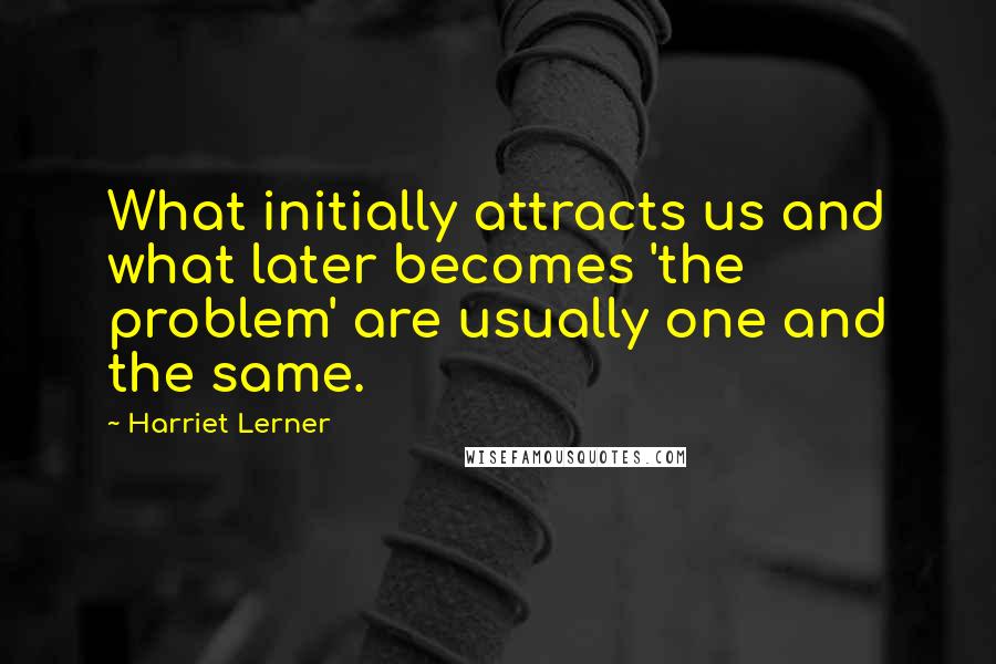Harriet Lerner Quotes: What initially attracts us and what later becomes 'the problem' are usually one and the same.
