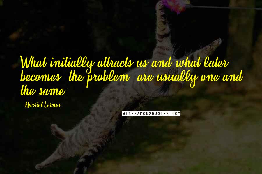 Harriet Lerner Quotes: What initially attracts us and what later becomes 'the problem' are usually one and the same.