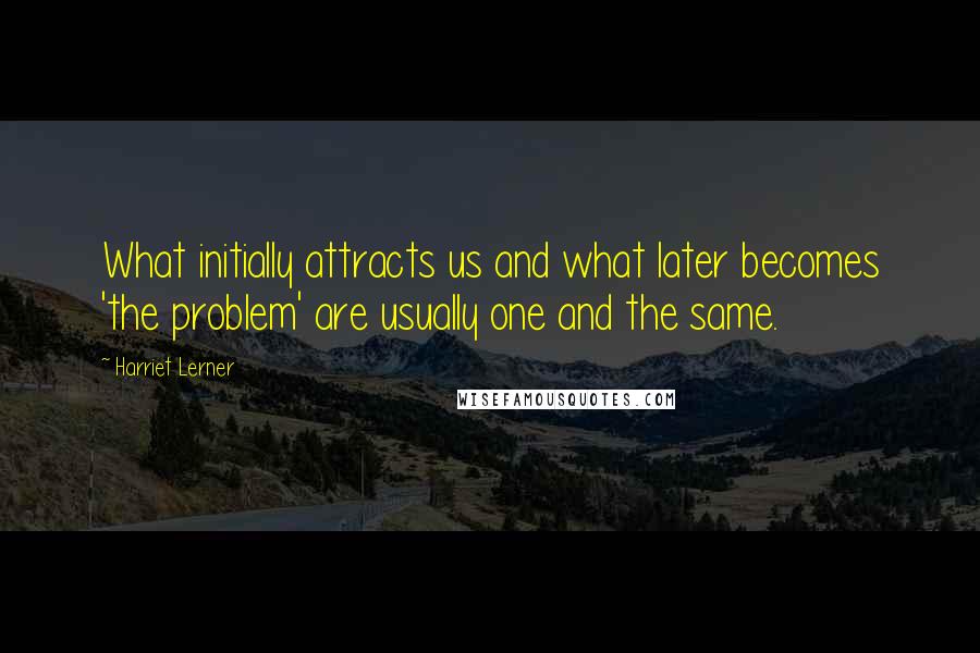 Harriet Lerner Quotes: What initially attracts us and what later becomes 'the problem' are usually one and the same.