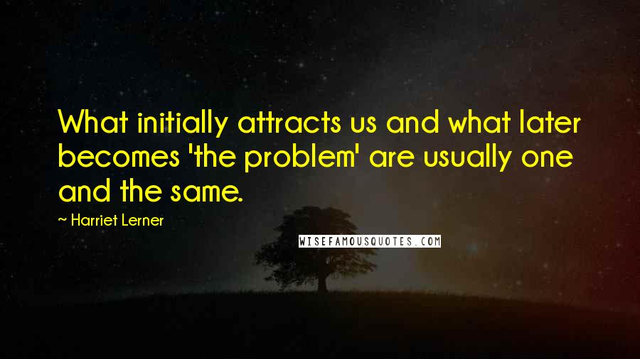 Harriet Lerner Quotes: What initially attracts us and what later becomes 'the problem' are usually one and the same.