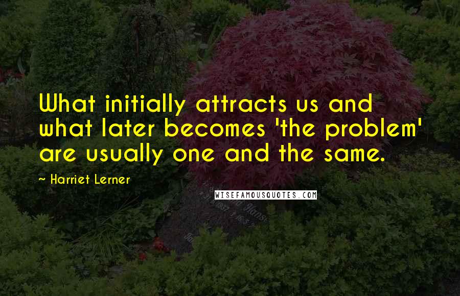 Harriet Lerner Quotes: What initially attracts us and what later becomes 'the problem' are usually one and the same.