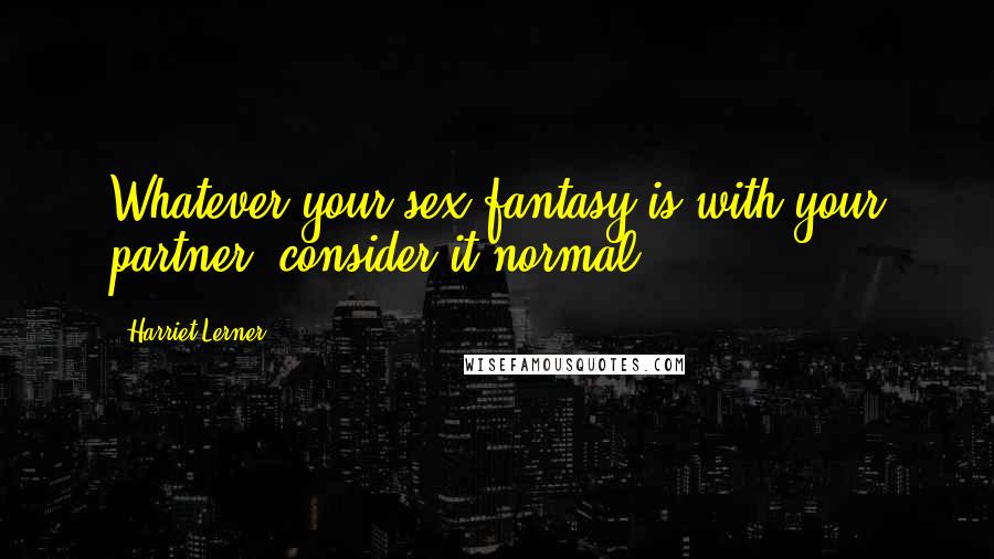 Harriet Lerner Quotes: Whatever your sex fantasy is with your partner, consider it normal.