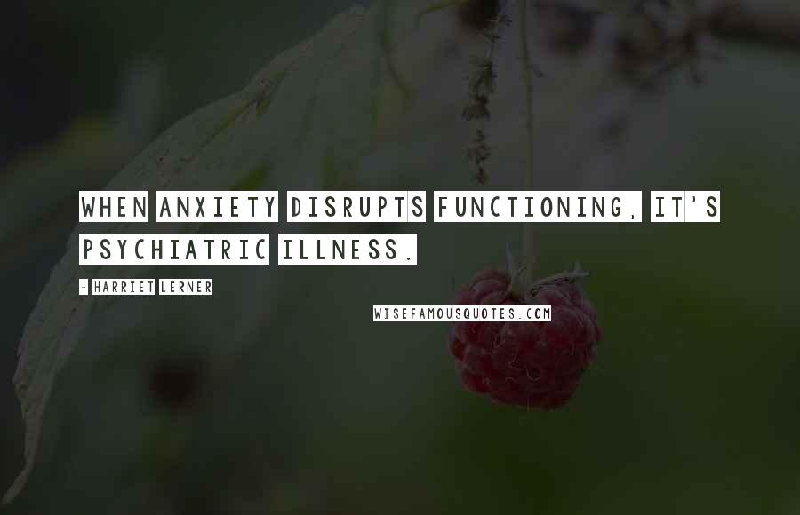 Harriet Lerner Quotes: When anxiety disrupts functioning, it's psychiatric illness.