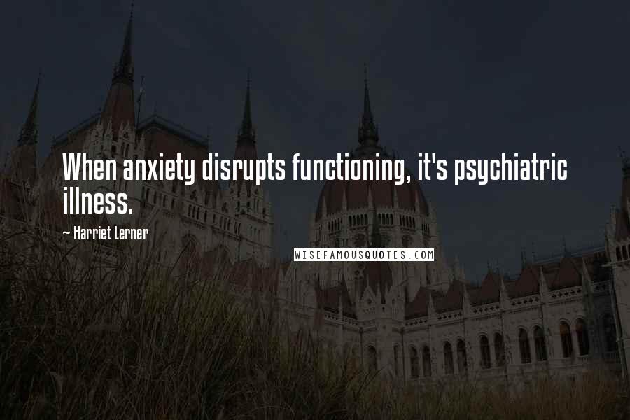 Harriet Lerner Quotes: When anxiety disrupts functioning, it's psychiatric illness.