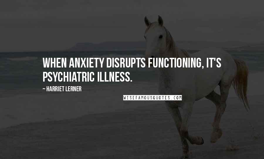 Harriet Lerner Quotes: When anxiety disrupts functioning, it's psychiatric illness.