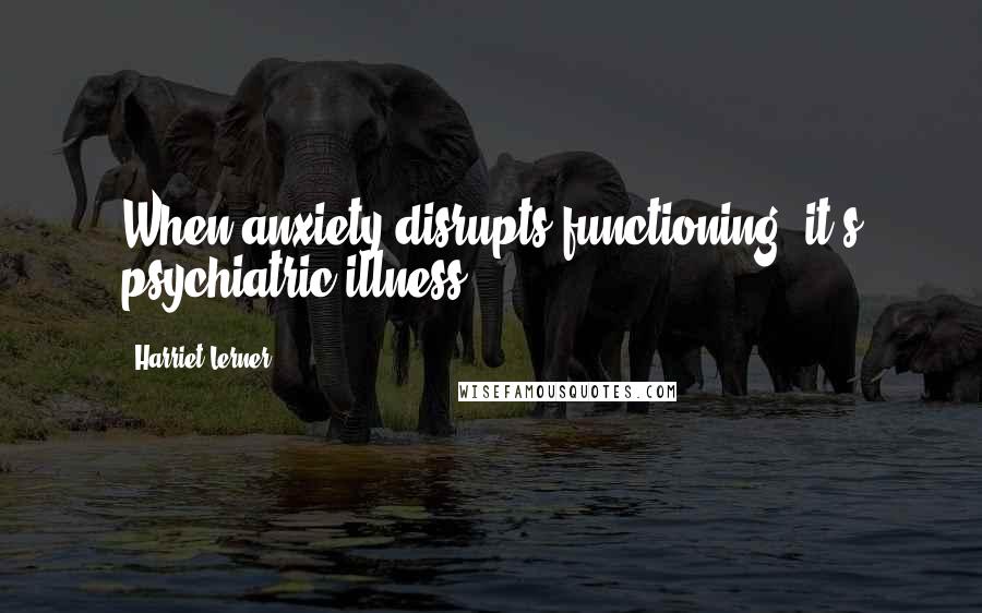 Harriet Lerner Quotes: When anxiety disrupts functioning, it's psychiatric illness.