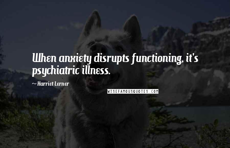 Harriet Lerner Quotes: When anxiety disrupts functioning, it's psychiatric illness.