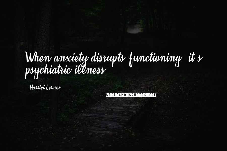 Harriet Lerner Quotes: When anxiety disrupts functioning, it's psychiatric illness.
