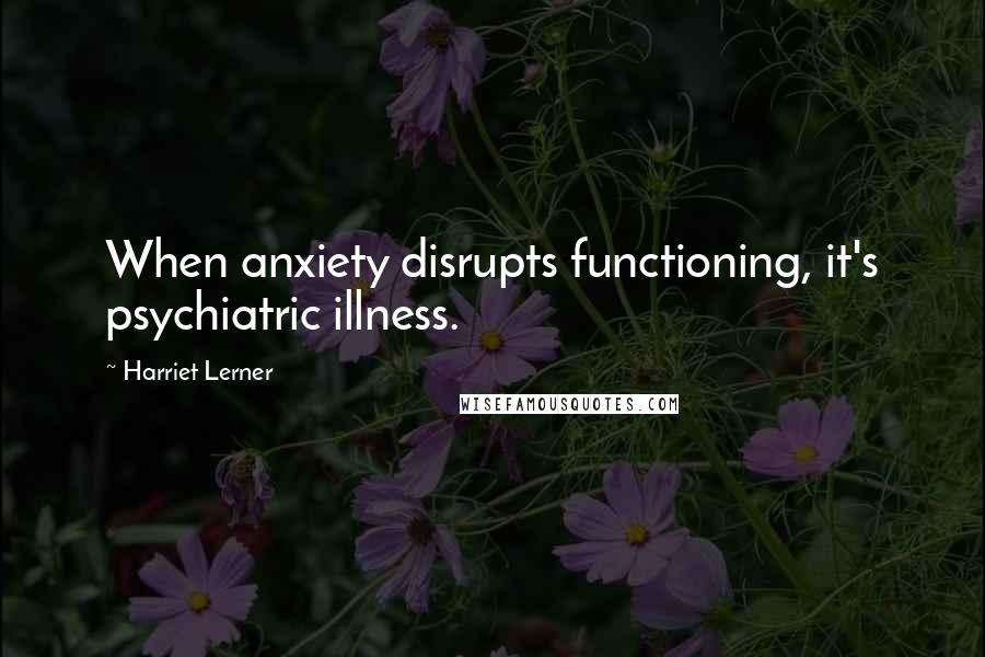 Harriet Lerner Quotes: When anxiety disrupts functioning, it's psychiatric illness.