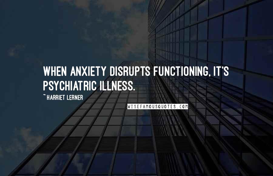 Harriet Lerner Quotes: When anxiety disrupts functioning, it's psychiatric illness.