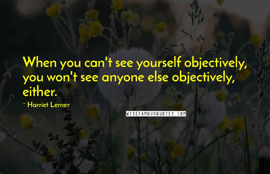 Harriet Lerner Quotes: When you can't see yourself objectively, you won't see anyone else objectively, either.