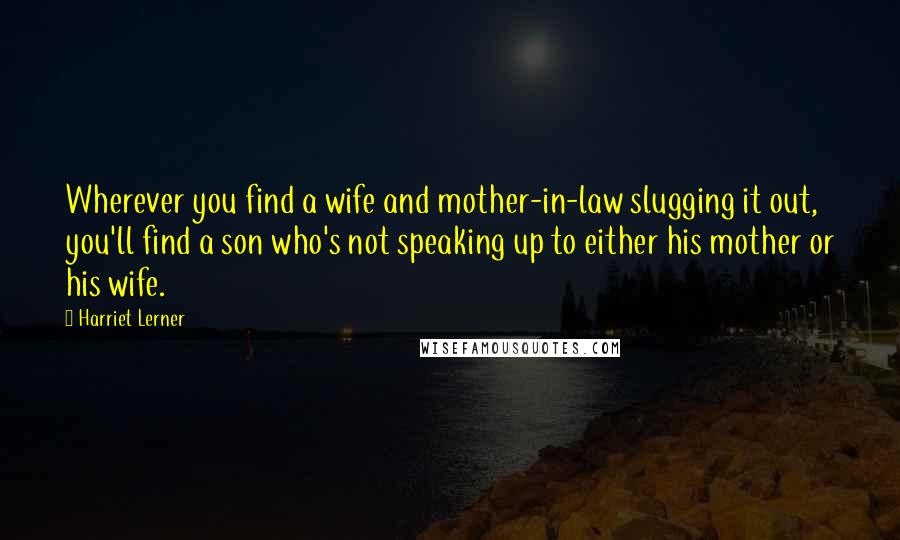 Harriet Lerner Quotes: Wherever you find a wife and mother-in-law slugging it out, you'll find a son who's not speaking up to either his mother or his wife.