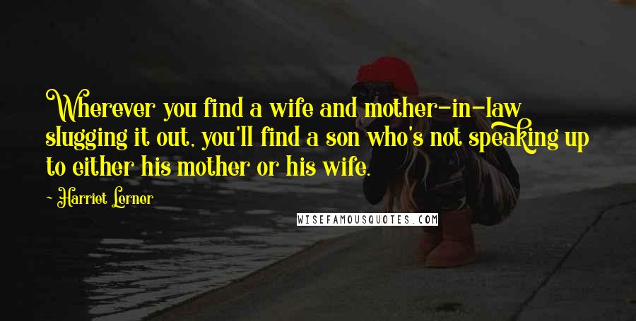 Harriet Lerner Quotes: Wherever you find a wife and mother-in-law slugging it out, you'll find a son who's not speaking up to either his mother or his wife.