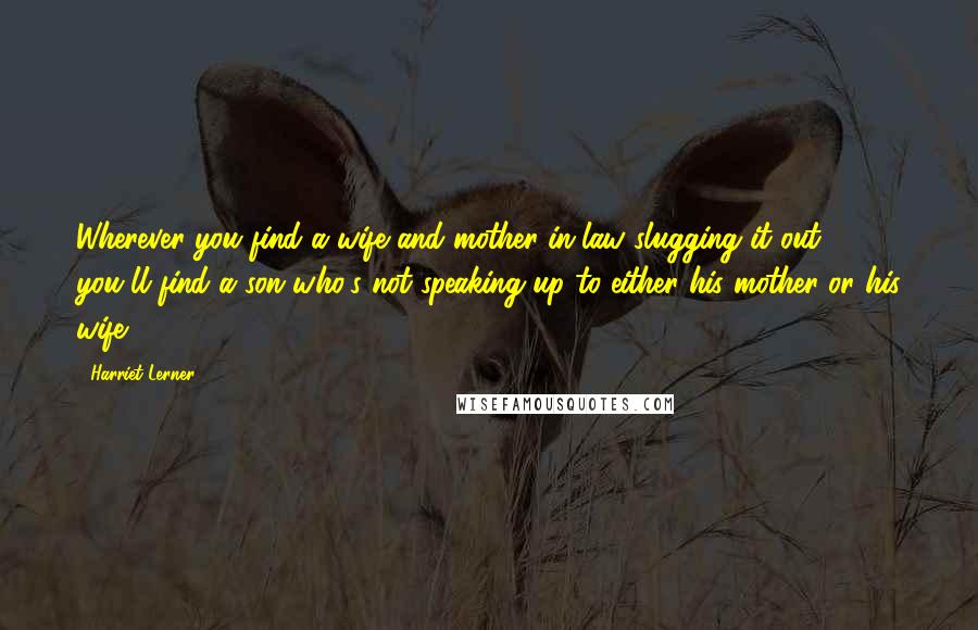 Harriet Lerner Quotes: Wherever you find a wife and mother-in-law slugging it out, you'll find a son who's not speaking up to either his mother or his wife.