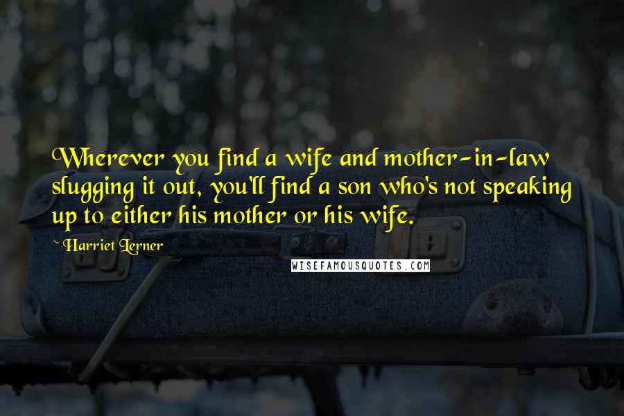 Harriet Lerner Quotes: Wherever you find a wife and mother-in-law slugging it out, you'll find a son who's not speaking up to either his mother or his wife.