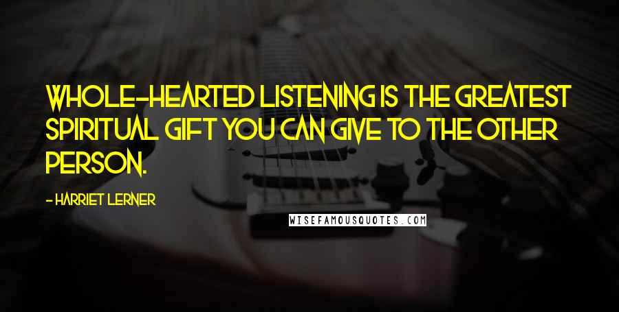 Harriet Lerner Quotes: Whole-hearted listening is the greatest spiritual gift you can give to the other person.