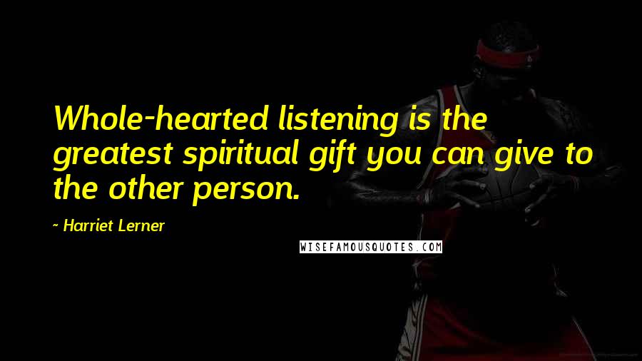 Harriet Lerner Quotes: Whole-hearted listening is the greatest spiritual gift you can give to the other person.