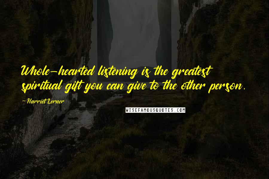 Harriet Lerner Quotes: Whole-hearted listening is the greatest spiritual gift you can give to the other person.