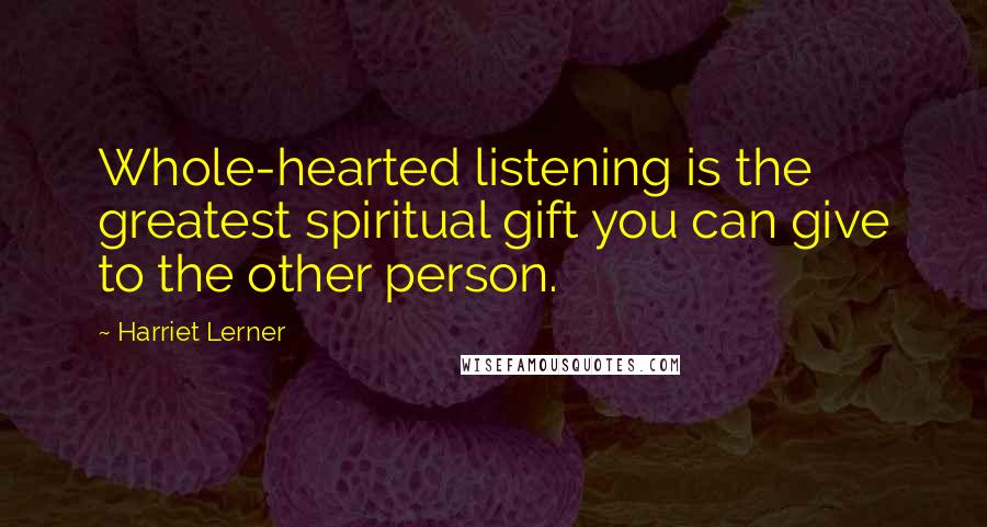 Harriet Lerner Quotes: Whole-hearted listening is the greatest spiritual gift you can give to the other person.