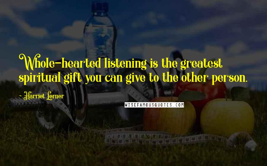 Harriet Lerner Quotes: Whole-hearted listening is the greatest spiritual gift you can give to the other person.