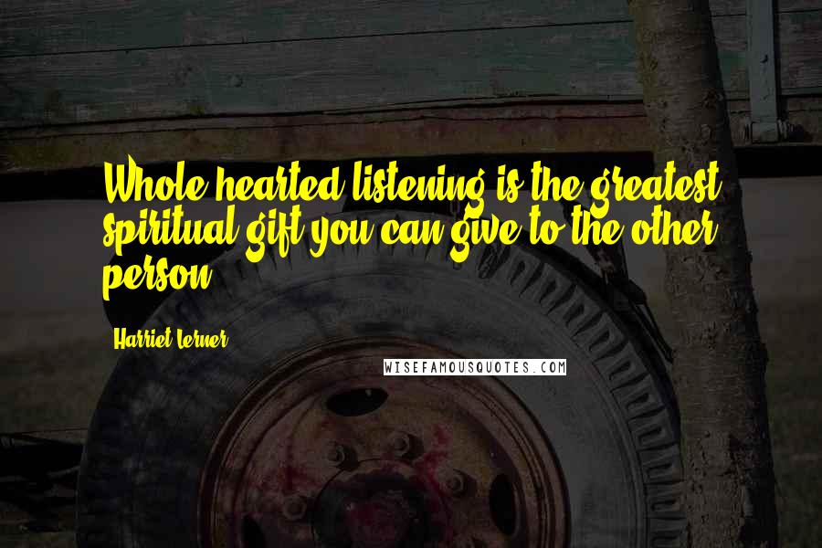 Harriet Lerner Quotes: Whole-hearted listening is the greatest spiritual gift you can give to the other person.