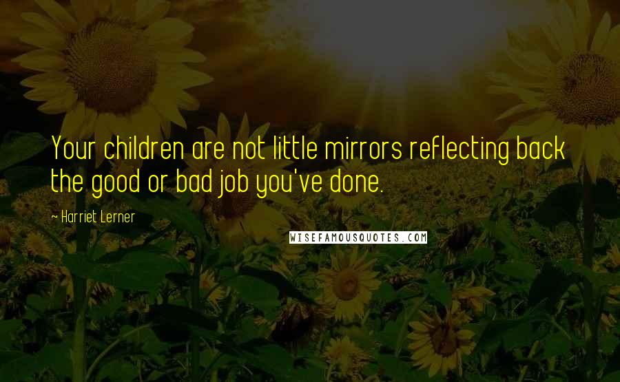 Harriet Lerner Quotes: Your children are not little mirrors reflecting back the good or bad job you've done.