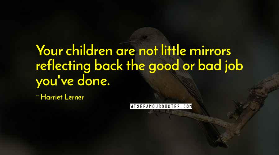 Harriet Lerner Quotes: Your children are not little mirrors reflecting back the good or bad job you've done.