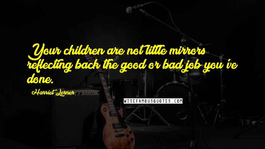Harriet Lerner Quotes: Your children are not little mirrors reflecting back the good or bad job you've done.