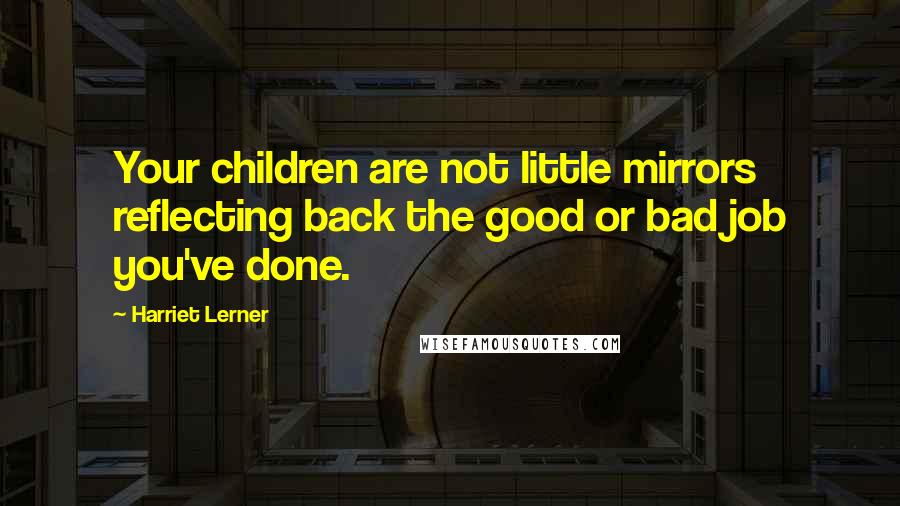 Harriet Lerner Quotes: Your children are not little mirrors reflecting back the good or bad job you've done.