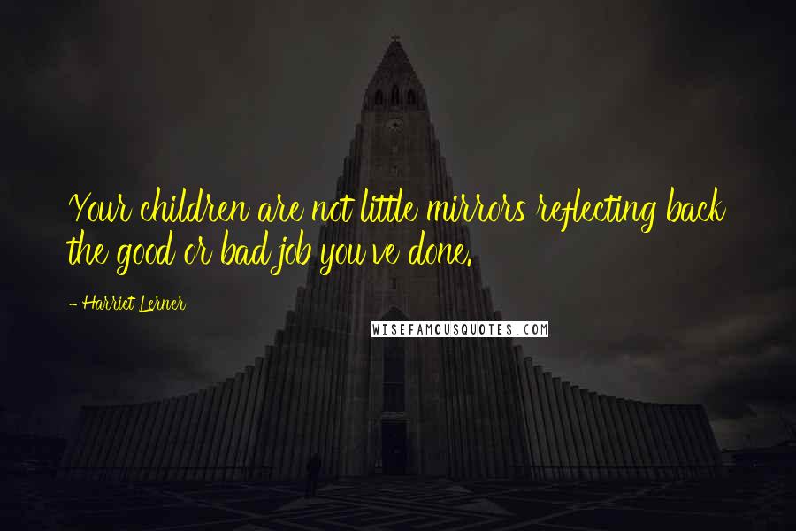 Harriet Lerner Quotes: Your children are not little mirrors reflecting back the good or bad job you've done.