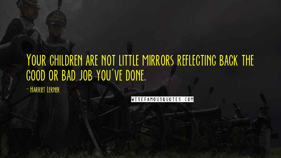 Harriet Lerner Quotes: Your children are not little mirrors reflecting back the good or bad job you've done.