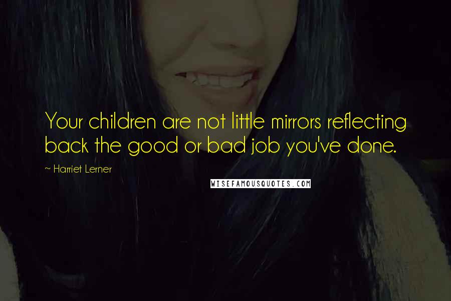 Harriet Lerner Quotes: Your children are not little mirrors reflecting back the good or bad job you've done.