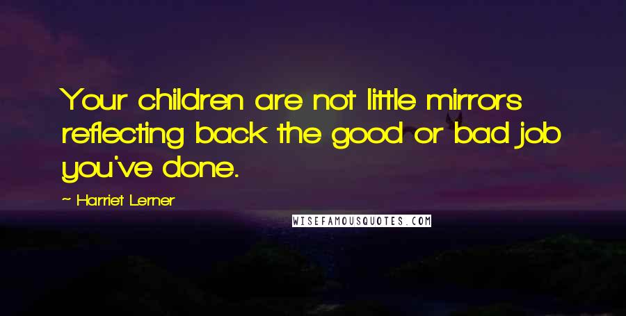 Harriet Lerner Quotes: Your children are not little mirrors reflecting back the good or bad job you've done.
