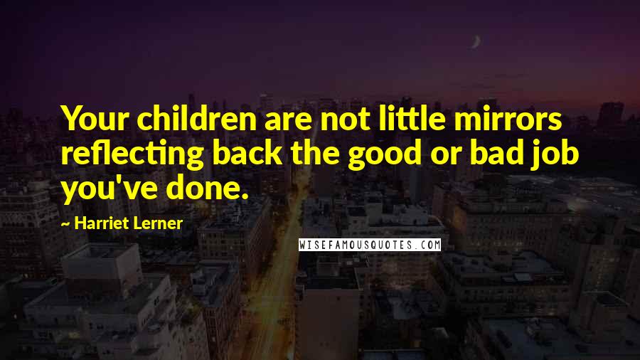 Harriet Lerner Quotes: Your children are not little mirrors reflecting back the good or bad job you've done.