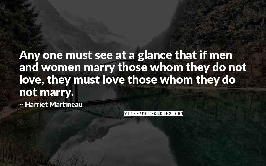 Harriet Martineau Quotes: Any one must see at a glance that if men and women marry those whom they do not love, they must love those whom they do not marry.