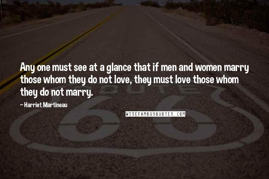 Harriet Martineau Quotes: Any one must see at a glance that if men and women marry those whom they do not love, they must love those whom they do not marry.