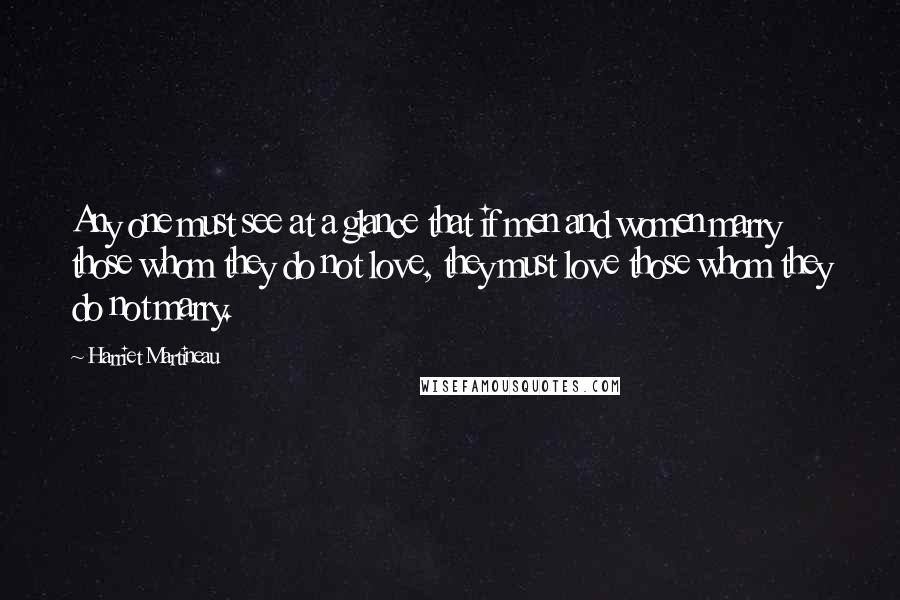 Harriet Martineau Quotes: Any one must see at a glance that if men and women marry those whom they do not love, they must love those whom they do not marry.