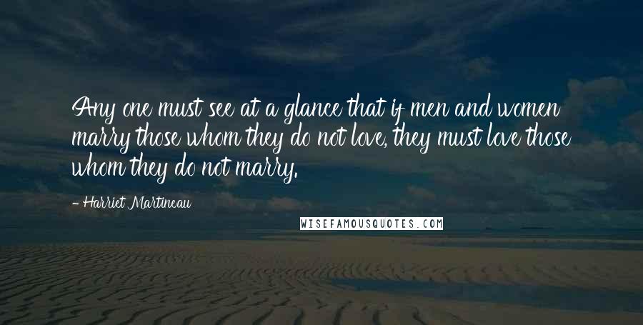 Harriet Martineau Quotes: Any one must see at a glance that if men and women marry those whom they do not love, they must love those whom they do not marry.