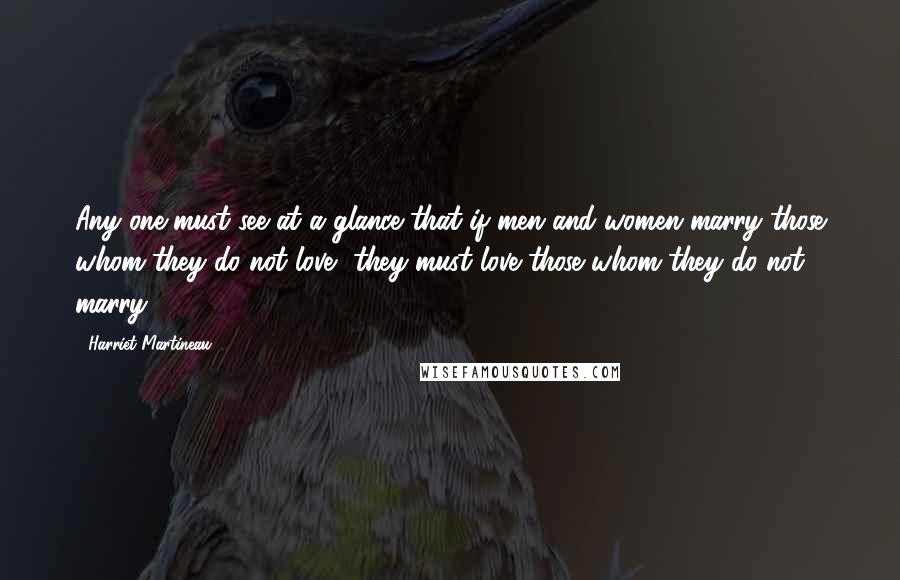 Harriet Martineau Quotes: Any one must see at a glance that if men and women marry those whom they do not love, they must love those whom they do not marry.