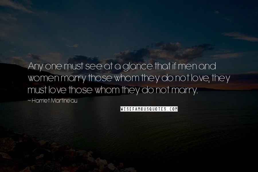 Harriet Martineau Quotes: Any one must see at a glance that if men and women marry those whom they do not love, they must love those whom they do not marry.