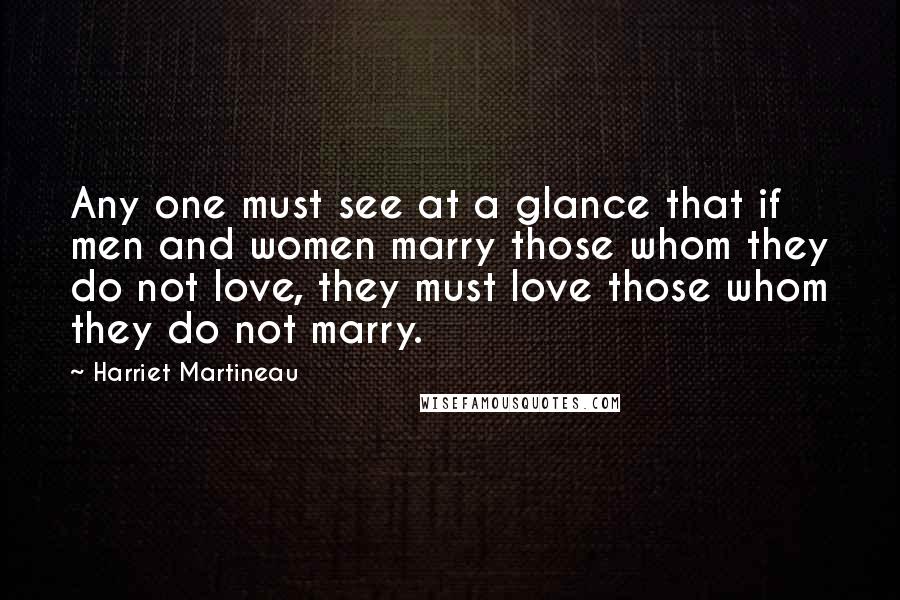 Harriet Martineau Quotes: Any one must see at a glance that if men and women marry those whom they do not love, they must love those whom they do not marry.