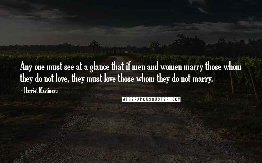 Harriet Martineau Quotes: Any one must see at a glance that if men and women marry those whom they do not love, they must love those whom they do not marry.