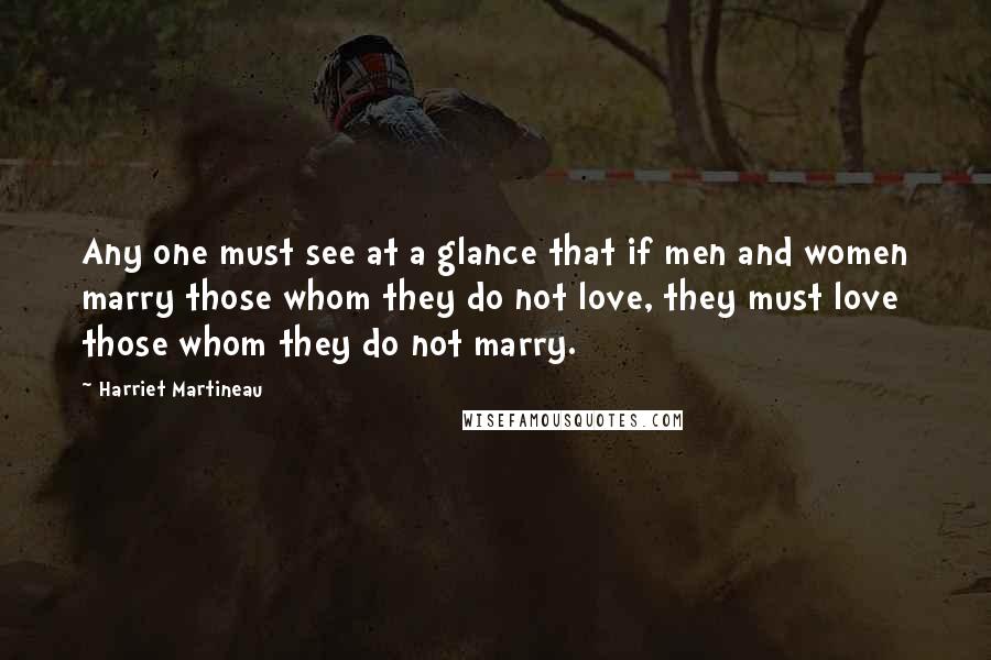 Harriet Martineau Quotes: Any one must see at a glance that if men and women marry those whom they do not love, they must love those whom they do not marry.
