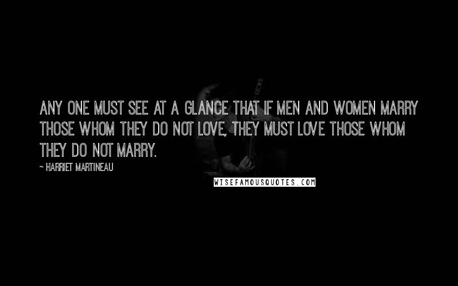 Harriet Martineau Quotes: Any one must see at a glance that if men and women marry those whom they do not love, they must love those whom they do not marry.