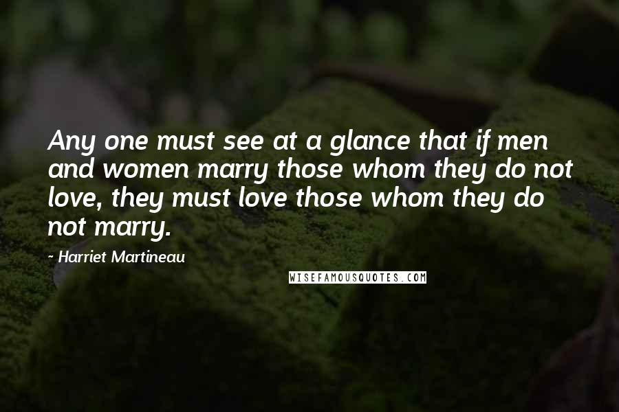 Harriet Martineau Quotes: Any one must see at a glance that if men and women marry those whom they do not love, they must love those whom they do not marry.