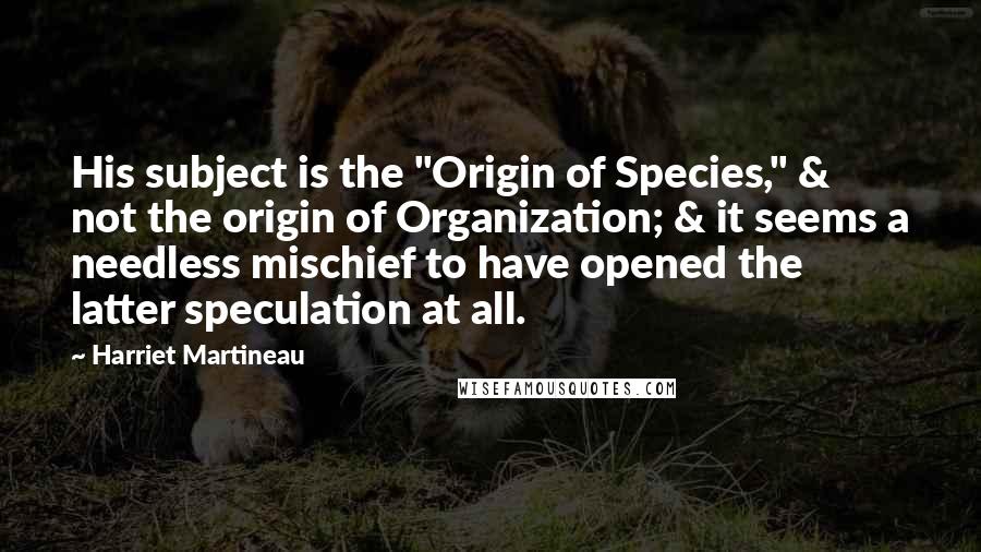 Harriet Martineau Quotes: His subject is the "Origin of Species," & not the origin of Organization; & it seems a needless mischief to have opened the latter speculation at all.