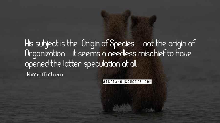 Harriet Martineau Quotes: His subject is the "Origin of Species," & not the origin of Organization; & it seems a needless mischief to have opened the latter speculation at all.