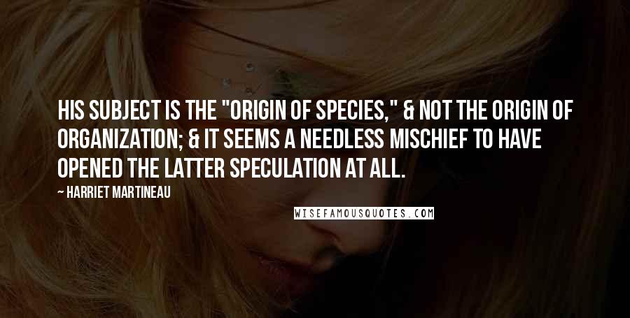 Harriet Martineau Quotes: His subject is the "Origin of Species," & not the origin of Organization; & it seems a needless mischief to have opened the latter speculation at all.